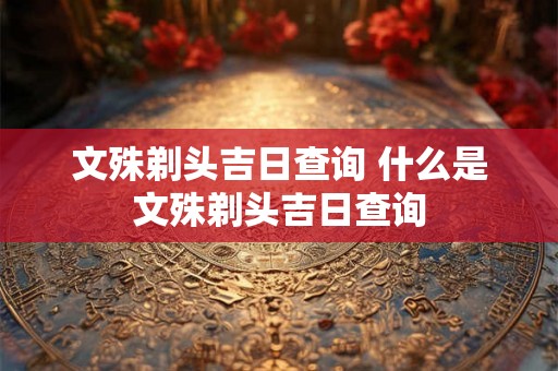 文殊剃头吉日查询 什么是文殊剃头吉日查询 文殊剃头吉日查询 什么是文殊剃头吉日查询