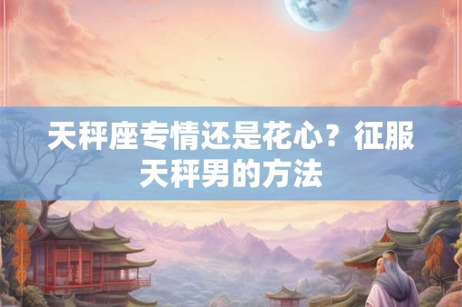 天秤座专情还是花心？征服天秤男的方法