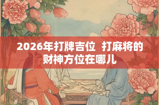 2026年打牌吉位 打麻将的财神方位在哪儿 2026年打牌吉位 打麻将的财神方位在哪儿