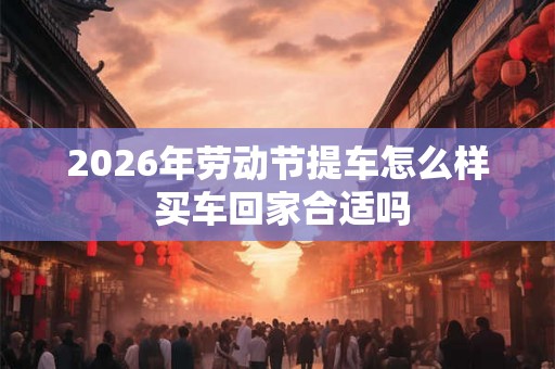 2026年劳动节提车怎么样 买车回家合适吗