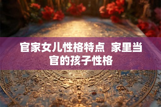 官家女儿性格特点  家里当官的孩子性格