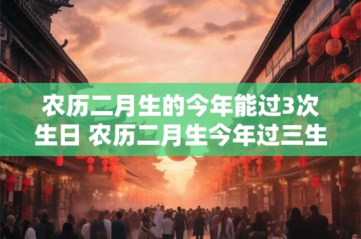 农历二月生的今年能过3次生日 农历二月生今年过三生日
