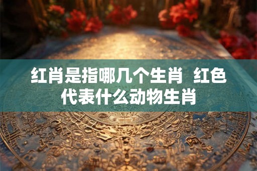 红肖是指哪几个生肖  红色代表什么动物生肖