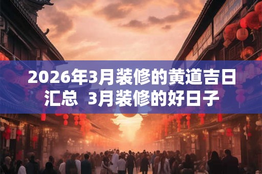 2026年3月装修的黄道吉日汇总  3月装修的好日子