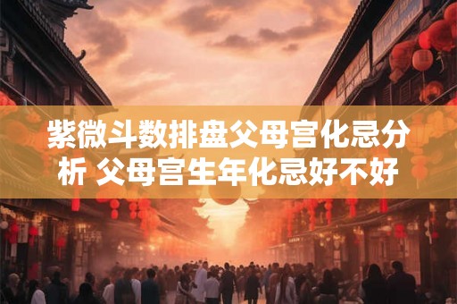 紫微斗数排盘父母宫化忌分析 父母宫生年化忌好不好
