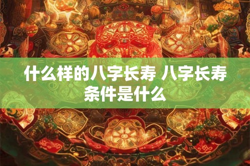 什么样的八字长寿 八字长寿条件是什么 什么样的八字长寿 八字长寿条件是什么