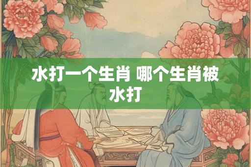 水打一个生肖 哪个生肖被水打 水打一个生肖 哪个生肖被水打