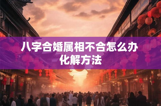 八字合婚属相不合怎么办 化解方法 八字合婚属相不合怎么办 化解方法