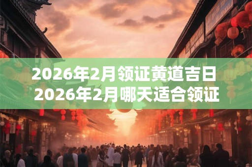 2026年2月领证黄道吉日 2026年2月哪天适合领证
