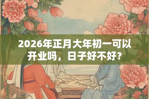 2026年正月大年初一可以开业吗,日子好不好? 2026年正月大年初一可以开业吗,日子好不好?