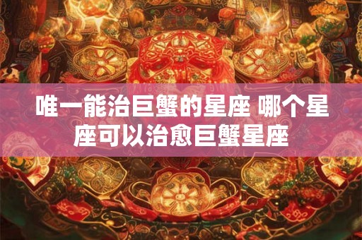 唯一能治巨蟹的星座 哪个星座可以治愈巨蟹星座