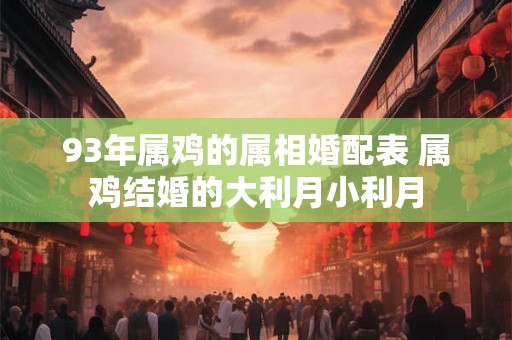 93年属鸡的属相婚配表 属鸡结婚的大利月小利月