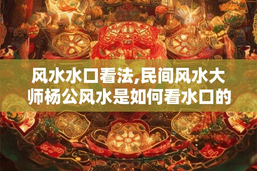 风水水口看法,民间风水大师杨公风水是如何看水口的