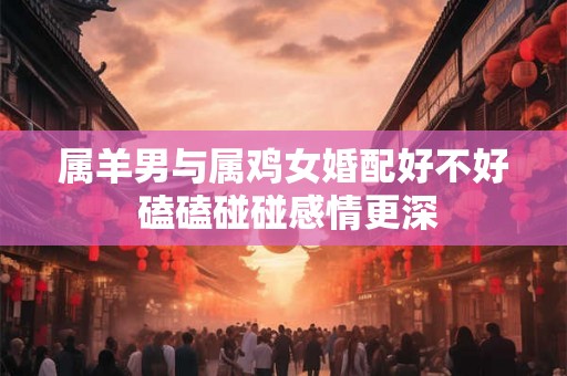 属羊男与属鸡女婚配好不好 磕磕碰碰感情更深
