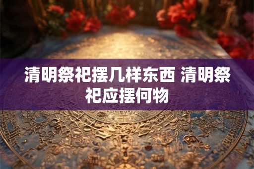 清明祭祀摆几样东西 清明祭祀应摆何物