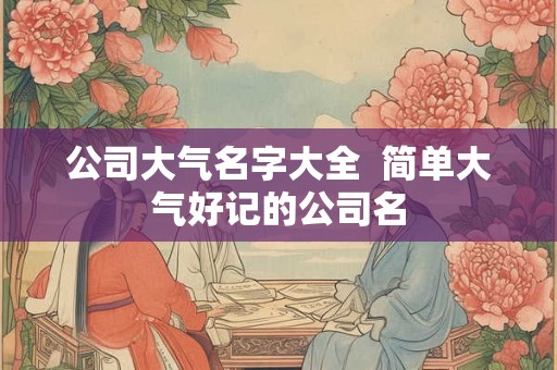 公司大气名字大全  简单大气好记的公司名