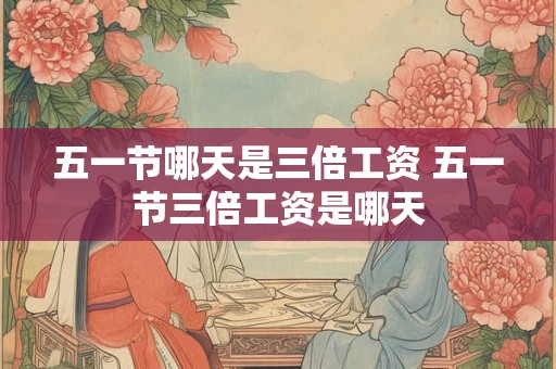 五一节哪天是三倍工资 五一节三倍工资是哪天
