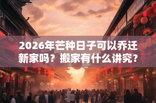 2026年芒种日子可以乔迁新家吗？搬家有什么讲究？