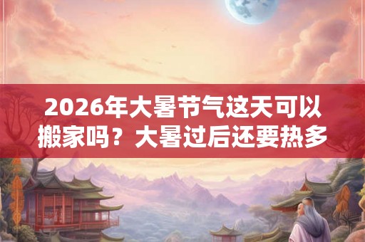2026年大暑节气这天可以搬家吗？大暑过后还要热多久？