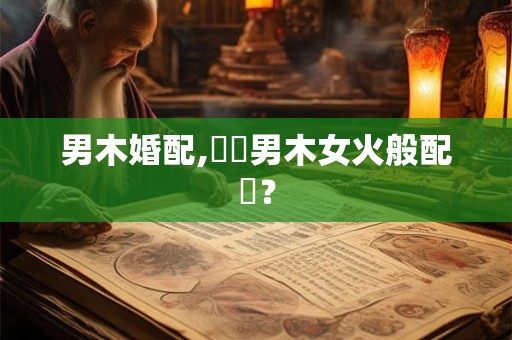 男木婚配,請問男木女火般配嗎？