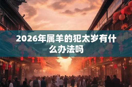 2026年属羊的犯太岁有什么办法吗 2026年属羊的犯太岁有什么办法吗