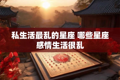 私生活最乱的星座 哪些星座感情生活很乱 私生活最乱的星座 哪些星座感情生活很乱