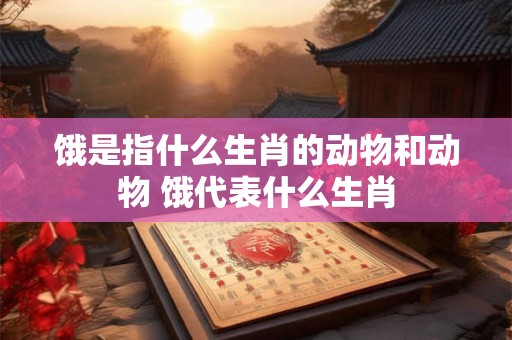饿是指什么生肖的动物和动物 饿代表什么生肖 饿是指什么生肖的动物和动物 饿代表什么生肖