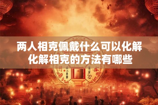 两人相克佩戴什么可以化解 化解相克的方法有哪些 两人相克佩戴什么可以化解 化解相克的方法有哪些