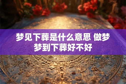 梦见下葬是什么意思 做梦梦到下葬好不好
