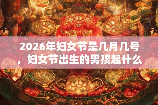 2026年妇女节是几月几号，妇女节出生的男孩起什么名字合适