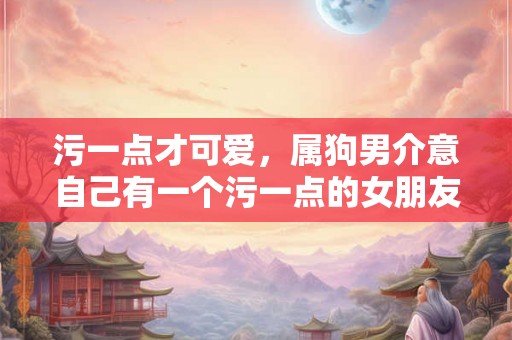 污一点才可爱，属狗男介意自己有一个污一点的女朋友吗