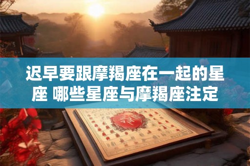 迟早要跟摩羯座在一起的星座 哪些星座与摩羯座注定在一起 迟早要跟摩羯座在一起的星座 哪些星座与摩羯座注定在一起