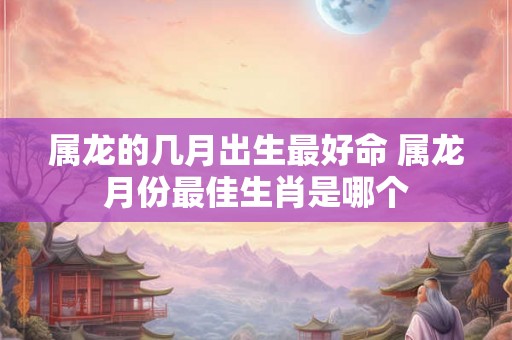 属龙的几月出生最好命 属龙月份最佳生肖是哪个