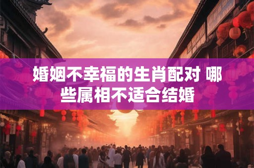 婚姻不幸福的生肖配对 哪些属相不适合结婚
