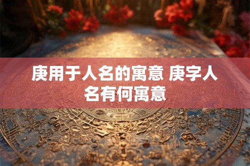 庚用于人名的寓意 庚字人名有何寓意 庚用于人名的寓意 庚字人名有何寓意