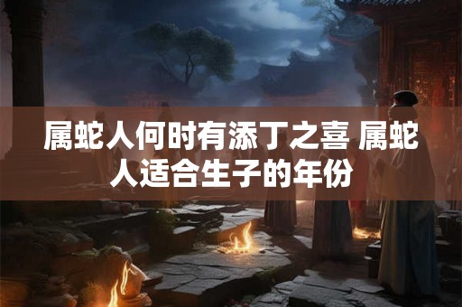 属蛇人何时有添丁之喜 属蛇人适合生子的年份 属蛇人何时有添丁之喜 属蛇人适合生子的年份