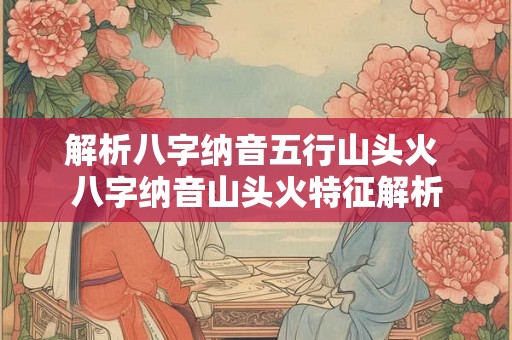 解析八字纳音五行山头火 八字纳音山头火特征解析