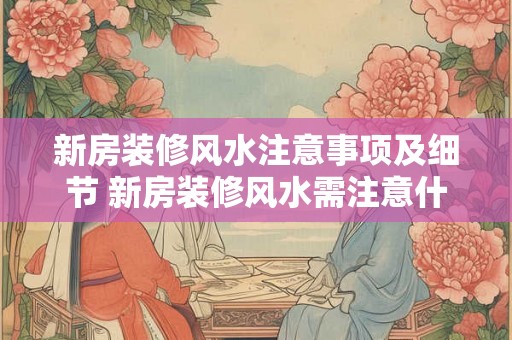 新房装修风水注意事项及细节 新房装修风水需注意什么 新房装修风水注意事项及细节 新房装修风水需注意什么