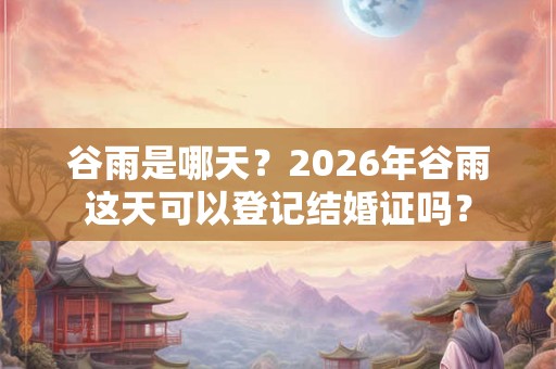 谷雨是哪天？2026年谷雨这天可以登记结婚证吗？