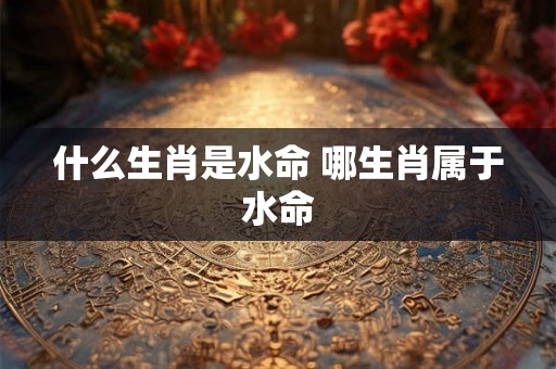 什么生肖是水命 哪生肖属于水命 什么生肖是水命 哪生肖属于水命