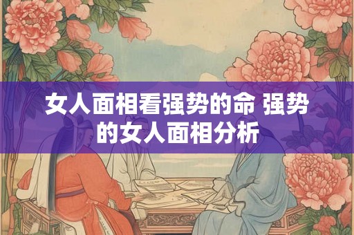 女人面相看强势的命 强势的女人面相分析 女人面相看强势的命 强势的女人面相分析
