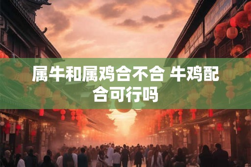 属牛和属鸡合不合 牛鸡配合可行吗