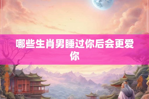 哪些生肖男睡过你后会更爱你