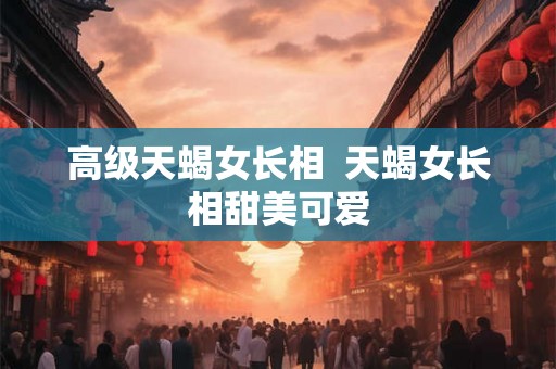 高级天蝎女长相  天蝎女长相甜美可爱