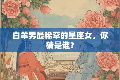 白羊男最稀罕的星座女，你猜是谁？
