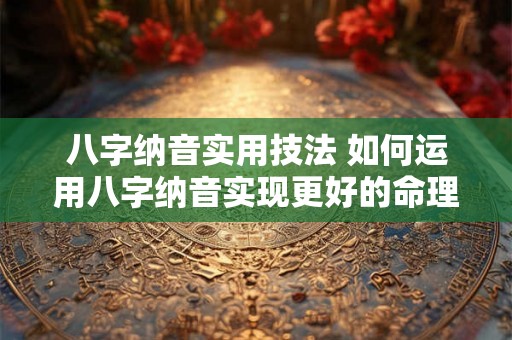 八字纳音实用技法 如何运用八字纳音实现更好的命理分析 八字纳音实用技法 如何运用八字纳音实现更好的命理分析