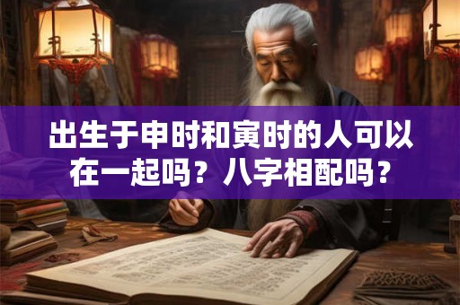 出生于申时和寅时的人可以在一起吗?八字相配吗? 出生于申时和寅时的人可以在一起吗?八字相配吗?