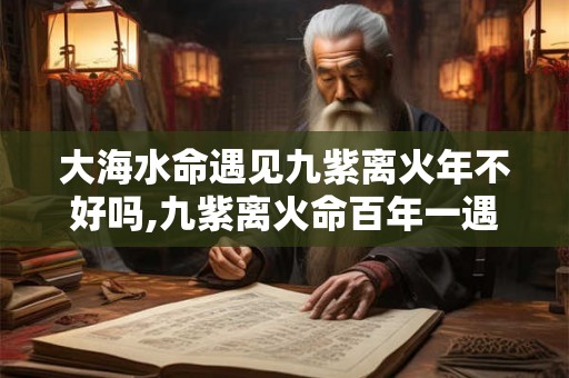 大海水命遇见九紫离火年不好吗,九紫离火命百年一遇