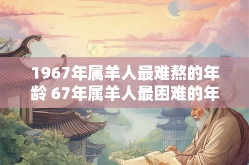 1967年属羊人最难熬的年龄 67年属羊人最困难的年份 1967年属羊人最难熬的年龄 67年属羊人最困难的年份