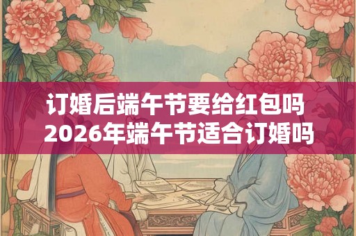 订婚后端午节要给红包吗 2026年端午节适合订婚吗